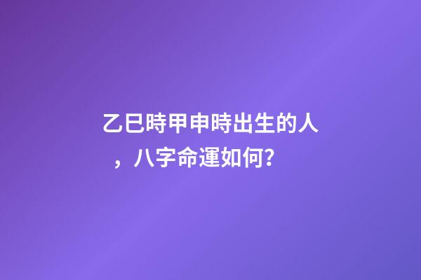乙巳時甲申時出生的人，八字命運如何？